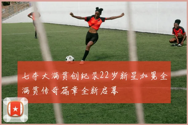 七夺大满贯创纪录22岁新星加冕全满贯传奇篇章全新启幕
